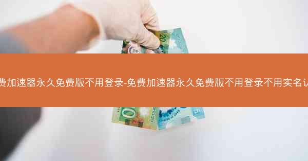 免费加速器永久免费版不用登录-免费加速器永久免费版不用登录不用实名认证