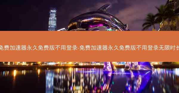 免费加速器永久免费版不用登录-免费加速器永久免费版不用登录无限时长