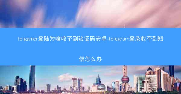 telgamer登陆为啥收不到验证码安卓-telegram登录收不到短信怎么办